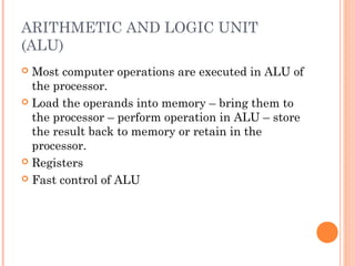 ARITHMETIC AND LOGIC UNIT
(ALU)
 Most computer operations are executed in ALU of
the processor.
 Load the operands into memory – bring them to
the processor – perform operation in ALU – store
the result back to memory or retain in the
processor.
 Registers
 Fast control of ALU
 