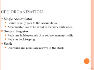CPU ORGANIZATION
 Single Accumulator
 Result usually goes to the Accumulator
 Accumulator has to be saved to memory quite often
 General Register
 Registers hold operands thus reduce memory traffic
 Register bookkeeping
 Stack
 Operands and result are always in the stack
 