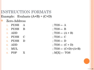 INSTRUCTION FORMATS
Example: Evaluate (A+B) ∗ (C+D)
 Zero-Address
1. PUSH A ; TOS ← A
2. PUSH B ; TOS ← B
3. ADD ; TOS ← (A + B)
4. PUSH C ; TOS ← C
5. PUSH D ; TOS ← D
6. ADD ; TOS ← (C + D)
7. MUL ; TOS ← (C+D)∗(A+B)
8. POP X ; M[X] ← TOS
 