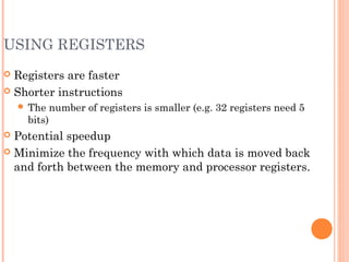 USING REGISTERS
 Registers are faster
 Shorter instructions
 The number of registers is smaller (e.g. 32 registers need 5
bits)
 Potential speedup
 Minimize the frequency with which data is moved back
and forth between the memory and processor registers.
 