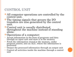 CONTROL UNIT
 All computer operations are controlled by the
control unit.
 The timing signals that govern the I/O
transfers are also generated by the control
unit.
 Control unit is usually distributed
throughout the machine instead of standing
alone.
 Operations of a computer:
 Accept information in the form of programs and data
through an input unit and store it in the memory
 Fetch the information stored in the memory, under
program control, into an ALU, where the information is
processed
 Output the processed information through an output unit
 Control all activities inside the machine through a control
unit
 