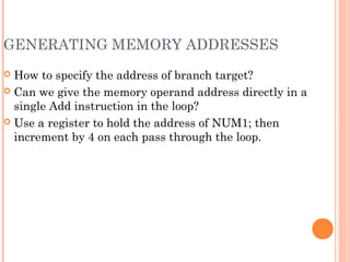 GENERATING MEMORY ADDRESSES
 How to specify the address of branch target?
 Can we give the memory operand address directly in a
single Add instruction in the loop?
 Use a register to hold the address of NUM1; then
increment by 4 on each pass through the loop.
 