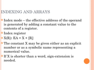 INDEXING AND ARRAYS
 Index mode – the effective address of the operand
is generated by adding a constant value to the
contents of a register.
 Index register
 X(Ri): EA = X + [Ri]
 The constant X may be given either as an explicit
number or as a symbolic name representing a
numerical value.
 If X is shorter than a word, sign-extension is
needed.
 
