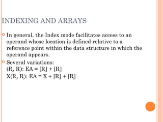 INDEXING AND ARRAYS
 In general, the Index mode facilitates access to an
operand whose location is defined relative to a
reference point within the data structure in which the
operand appears.
 Several variations:
(Ri, Rj): EA = [Ri] + [Rj]
X(Ri, Rj): EA = X + [Ri] + [Rj]
 