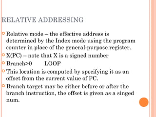 RELATIVE ADDRESSING
 Relative mode – the effective address is
determined by the Index mode using the program
counter in place of the general-purpose register.
 X(PC) – note that X is a signed number
 Branch>0 LOOP
 This location is computed by specifying it as an
offset from the current value of PC.
 Branch target may be either before or after the
branch instruction, the offset is given as a singed
num.
 