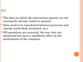 I/O
 The data on which the instructions operate are not
necessarily already stored in memory.
 Data need to be transferred between processor and
outside world (disk, keyboard, etc.)
 I/O operations are essential, the way they are
performed can have a significant effect on the
performance of the computer.
 