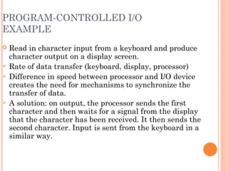 PROGRAM-CONTROLLED I/O
EXAMPLE
 Read in character input from a keyboard and produce
character output on a display screen.
 Rate of data transfer (keyboard, display, processor)
 Difference in speed between processor and I/O device
creates the need for mechanisms to synchronize the
transfer of data.
 A solution: on output, the processor sends the first
character and then waits for a signal from the display
that the character has been received. It then sends the
second character. Input is sent from the keyboard in a
similar way.
 