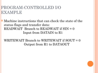 PROGRAM-CONTROLLED I/O
EXAMPLE
 Machine instructions that can check the state of the
status flags and transfer data:
READWAIT Branch to READWAIT if SIN = 0
Input from DATAIN to R1
WRITEWAIT Branch to WRITEWAIT if SOUT = 0
Output from R1 to DATAOUT
 