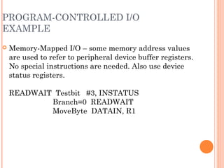 PROGRAM-CONTROLLED I/O
EXAMPLE
 Memory-Mapped I/O – some memory address values
are used to refer to peripheral device buffer registers.
No special instructions are needed. Also use device
status registers.
READWAIT Testbit #3, INSTATUS
Branch=0 READWAIT
MoveByte DATAIN, R1
 