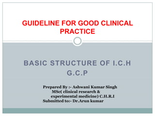 GUIDELINE FOR GOOD CLINICAL
         PRACTICE



BASIC STRUCTURE OF I.C.H
         G.C.P
     Prepared By :- Ashwani Kumar Singh
         MSc( clinical research &
        experimental medicine) C.H.R.I
     Submitted to:- Dr.Arun kumar
 