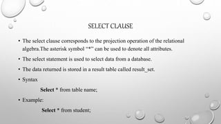 SELECT CLAUSE
• The select clause corresponds to the projection operation of the relational
algebra.The asterisk symbol “*” can be used to denote all attributes.
• The select statement is used to select data from a database.
• The data returned is stored in a result table called result_set.
• Syntax
Select * from table name;
• Example:
Select * from student;
 