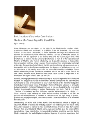 Basic Structure of the Indian Constitution -
The Case of a Square Peg in the Round Hole
By BS Murthy
When Hindustan was partitioned on the basis of the Hindu-Muslim religious divide,
pragmatism would have demanded, as proposed by Dr. BR Ambedkar, the latter-day
architect of the Indian Constitution, to affect population exchange on communal lines
between the successor countries, India and Pakistan. More so, as Ambedkar backed his
proposition with the exposition of the Islamic ethos and the Muslim psyche thus: “The
brotherhood of Islam is not the universal brotherhood of man. It is the brotherhood of
Muslims for Muslims only. There is a fraternity, but its benefit is confined to those within
that corporation. For those who are outside the corporation, there is nothing but contempt
and enmity. The second defect of Islam is that it is a system of social self-government and is
incompatible with local self-government because the allegiance of a Muslim does not rest
on his domicile in the country which is his but on the faith to which he belongs. To the
Muslim ibi bene ibi patria is unthinkable. Wherever there is the rule of Islam, there is his
own country. In other words, Islam can never allow a true Muslim to adopt India as his
motherland and regard a Hindu as his kith and kin.”
However, the largely Islamapoloic Hindu leadership at that critical juncture of its newfound
freedom not only paid a deaf ear to Ambedkar’s Islamic warnings but also let Nehru the
numero uno to bend over backwards to ensure that the bulk of the Muslims staid put in
India to buttress its secular image. And sadly by the time Ambedkar sat down to formulate
India’s Constitution, he himself had paid no heed to his own forebodings for he granted
freedom to propagate religion as Indians’ fundamental right in its Part III – 25 thus:
“Freedom of conscience and free profession, practice and propagation of religion - 1.
Subject to public order, morality and health and to the other provisions of this Part, all
persons are equally entitled to freedom of conscience and the right freely to profess,
practice and propagate religion”, which the Supreme Court later inferred as its inviolable
Basic Structure.
Unfortunately for Bharat that is India, Nehru, who characterized himself as ‘English by
education, Muslim by culture and Hindu by accident’, had held sway over the Indian polity
then, and it was as if he wanted to make Muslims feel more at home in India than even in
Pakistan their New Holy Land. What is worse, such was his hold over the psyche of the
overwhelming Hindu majority that he succeeded in building a national narrative that in
Muslim pleasing lay the soul of Indian secularism. However, it is seldom appreciated that
 