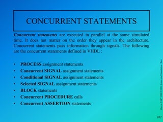 CONCURRENT STATEMENTS
Concurrent statements are executed in parallel at the same simulated
time. It does not matter on the order they appear in the architecture.
Concurrent statements pass information through signals. The following
are the concurrent statements defined in VHDL :




                                                                          Burcin PAK 2000 VHDL Syntax and Simulation Class
•   PROCESS assignment statements
•   Concurrent SIGNAL assignment statements
•   Conditional SIGNAL assignment statements
•   Selected SIGNAL assignment statements
•   BLOCK statements
•   Concurrent PROCEDURE calls
•   Concurrent ASSERTION statements

                                                                         102
 