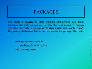 PACKAGES
You create a package to store common subprograms, data types,
constants, etc. that you can use in more than one design. A package
consists of two parts : a package declaration section and a package body.
The package declaration defines the interface for the package. The syntax
is :




                                                                             Burcin PAK 2000 VHDL Syntax and Simulation Class
       package package_name is
          {package_declarative_item}
       end [package_name] ;




                                                                            127
 