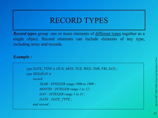 RECORD TYPES
Record types group one or more elements of different types together as a
single object. Record elements can include elements of any type,
including array and records.

Example :




                                                                           Burcin PAK 2000 VHDL Syntax and Simulation Class
       type DATE_TYPE is (SUN, MON, TUE, WED, THR, FRI, SAT) ;
       type HOLIDAY is
            record
                YEAR : INTEGER range 1900 to 1999 ;
                MONTH : INTEGER range 1 to 12 ;
                DAY : INTEGER range 1 to 31 ;
                DATE : DATE_TYPE ;
            end record ;

                                                                           42
 