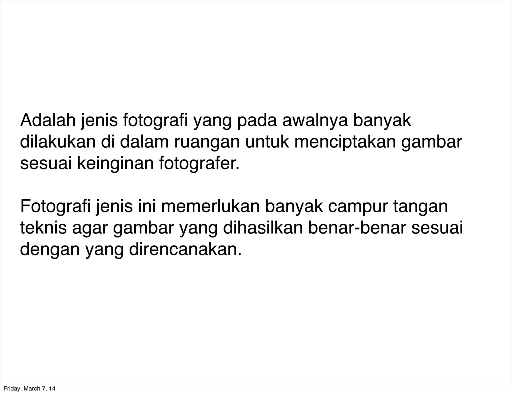 Adalah jenis fotograﬁ yang pada awalnya banyak
dilakukan di dalam ruangan untuk menciptakan gambar
sesuai keinginan fotografer.
Fotograﬁ jenis ini memerlukan banyak campur tangan
teknis agar gambar yang dihasilkan benar-benar sesuai
dengan yang direncanakan.
Friday, March 7, 14
 