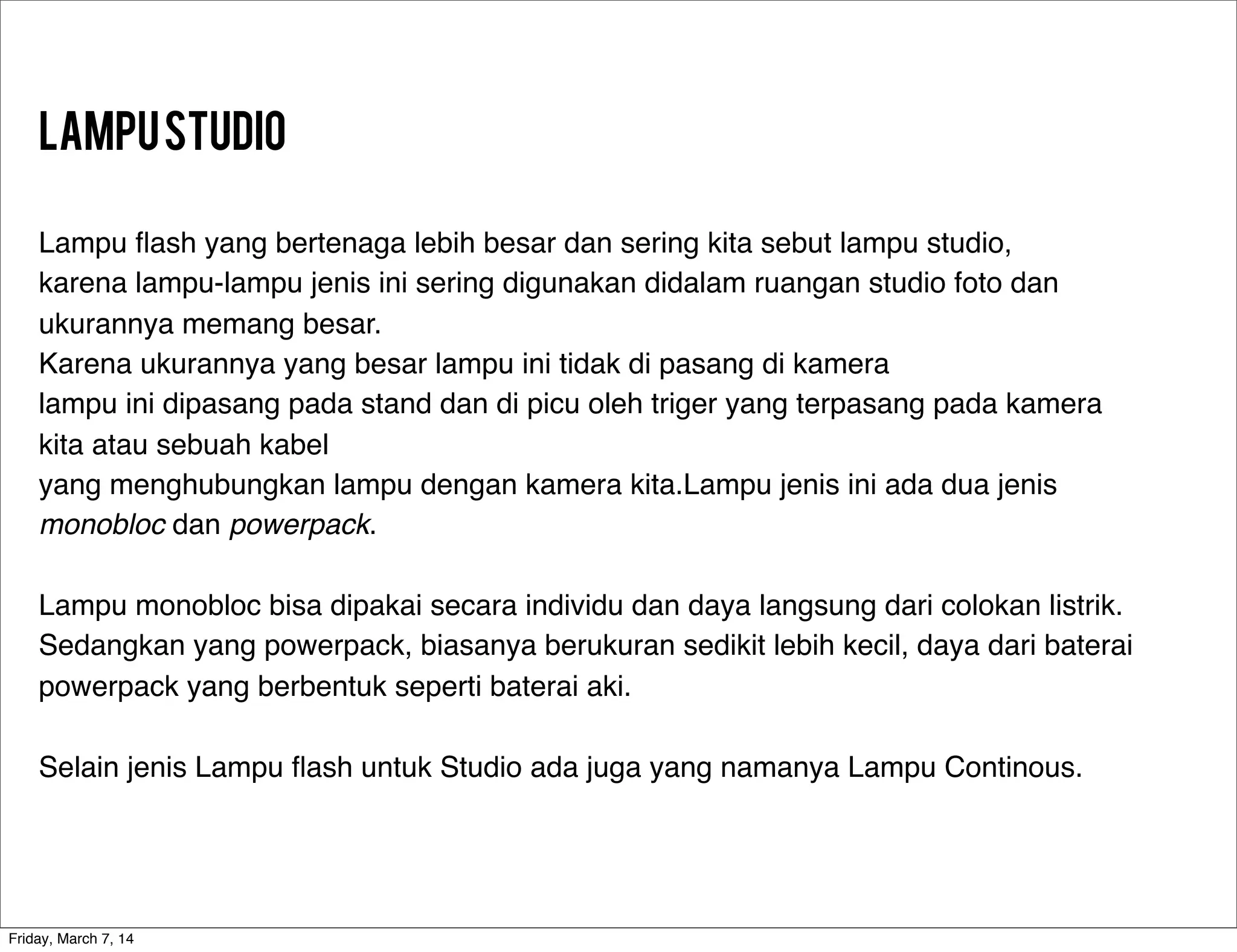 LampuStudio
Lampu ﬂash yang bertenaga lebih besar dan sering kita sebut lampu studio,
karena lampu-lampu jenis ini sering digunakan didalam ruangan studio foto dan
ukurannya memang besar.
Karena ukurannya yang besar lampu ini tidak di pasang di kamera
lampu ini dipasang pada stand dan di picu oleh triger yang terpasang pada kamera
kita atau sebuah kabel
yang menghubungkan lampu dengan kamera kita.Lampu jenis ini ada dua jenis
monobloc dan powerpack.
Lampu monobloc bisa dipakai secara individu dan daya langsung dari colokan listrik.
Sedangkan yang powerpack, biasanya berukuran sedikit lebih kecil, daya dari baterai
powerpack yang berbentuk seperti baterai aki.
Selain jenis Lampu ﬂash untuk Studio ada juga yang namanya Lampu Continous.
Friday, March 7, 14
 