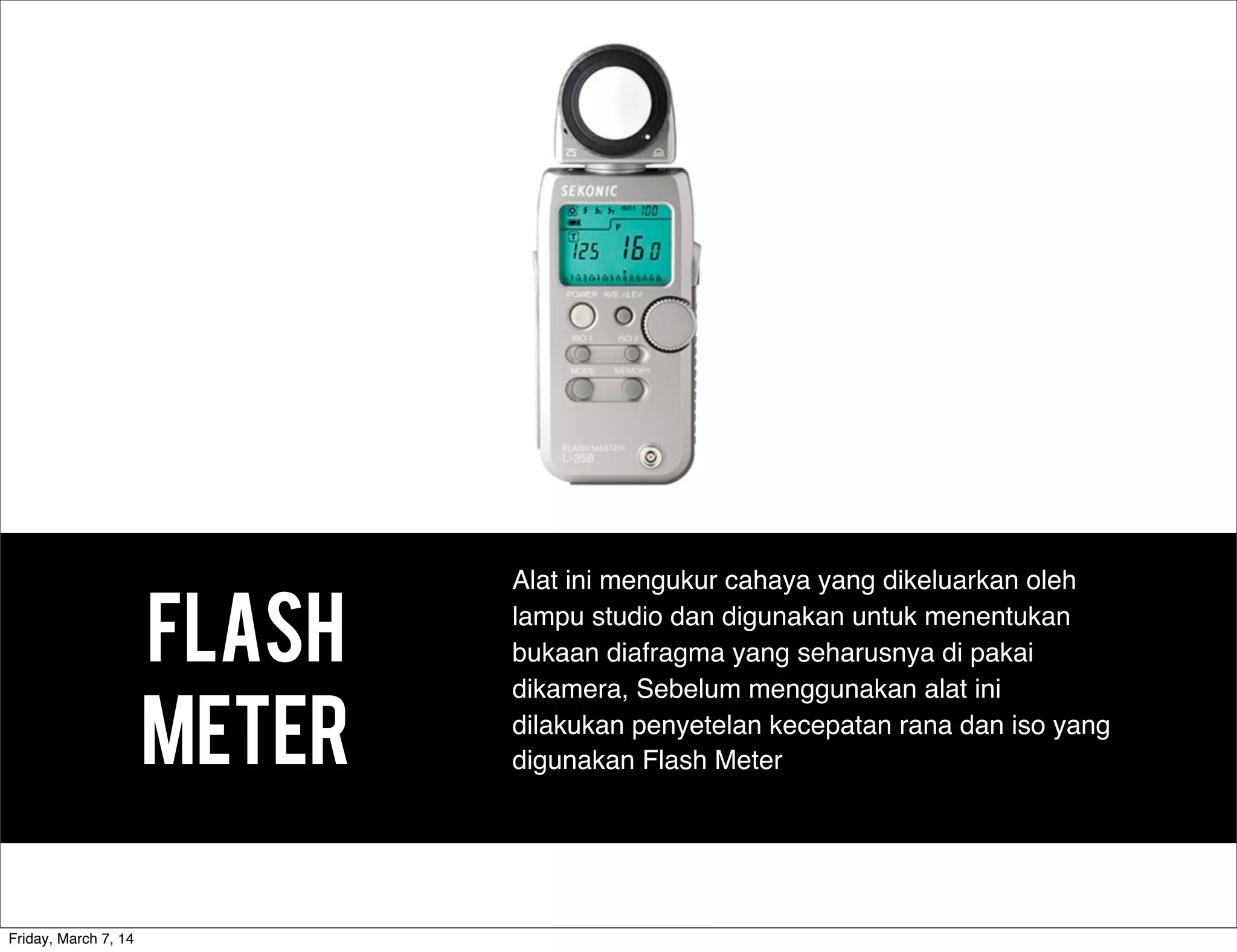 FLASH
METER
Alat ini mengukur cahaya yang dikeluarkan oleh
lampu studio dan digunakan untuk menentukan
bukaan diafragma yang seharusnya di pakai
dikamera, Sebelum menggunakan alat ini
dilakukan penyetelan kecepatan rana dan iso yang
digunakan Flash Meter
Friday, March 7, 14
 