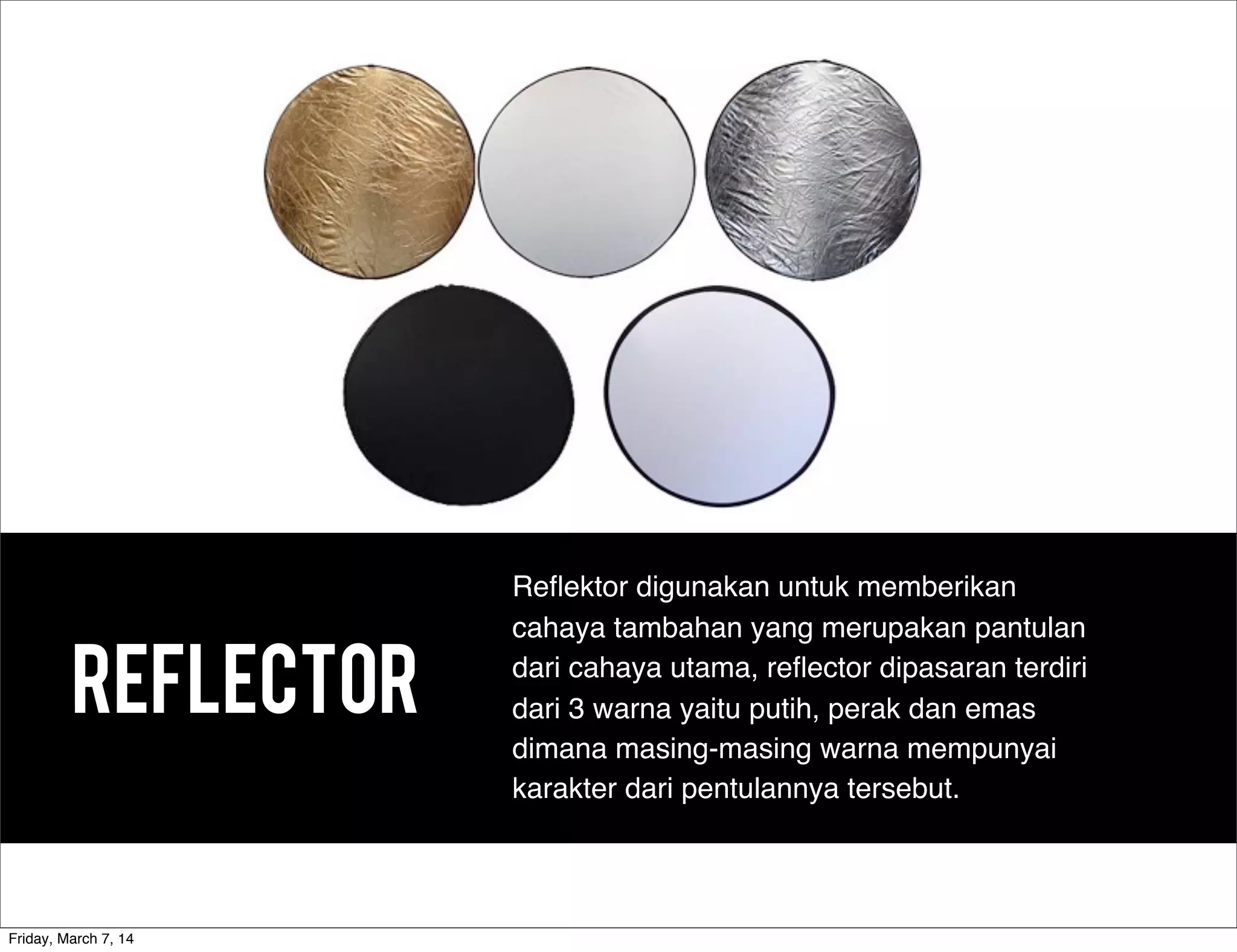 REFLECTOR
Reﬂektor digunakan untuk memberikan
cahaya tambahan yang merupakan pantulan
dari cahaya utama, reﬂector dipasaran terdiri
dari 3 warna yaitu putih, perak dan emas
dimana masing-masing warna mempunyai
karakter dari pentulannya tersebut.
Friday, March 7, 14
 