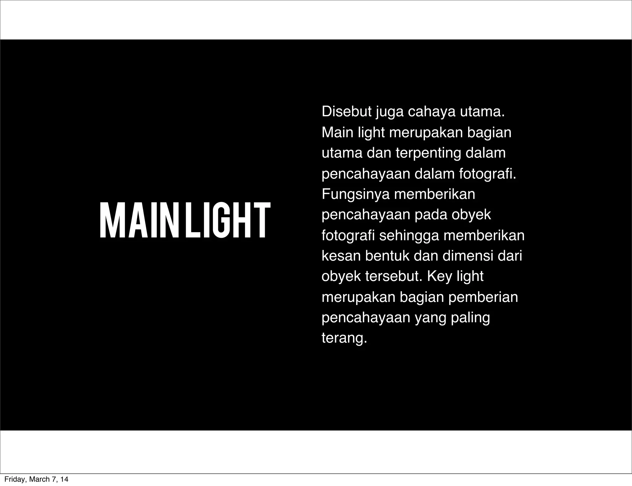MAINLIGHT
Disebut juga cahaya utama.
Main light merupakan bagian
utama dan terpenting dalam
pencahayaan dalam fotograﬁ.
Fungsinya memberikan
pencahayaan pada obyek
fotograﬁ sehingga memberikan
kesan bentuk dan dimensi dari
obyek tersebut. Key light
merupakan bagian pemberian
pencahayaan yang paling
terang.
Friday, March 7, 14
 