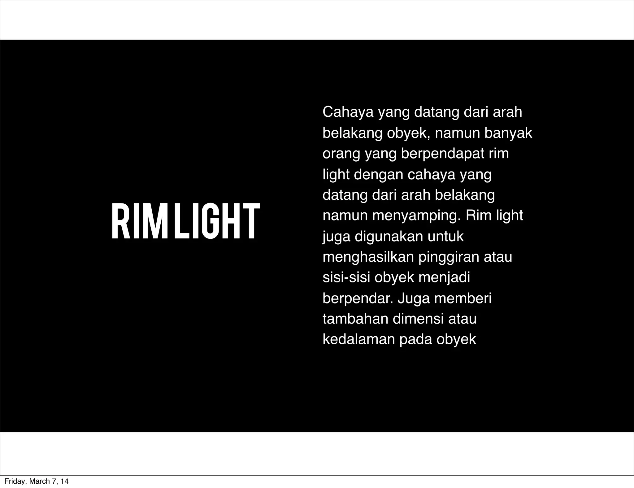 RIMLIGHT
Cahaya yang datang dari arah
belakang obyek, namun banyak
orang yang berpendapat rim
light dengan cahaya yang
datang dari arah belakang
namun menyamping. Rim light
juga digunakan untuk
menghasilkan pinggiran atau
sisi-sisi obyek menjadi
berpendar. Juga memberi
tambahan dimensi atau
kedalaman pada obyek
Friday, March 7, 14
 