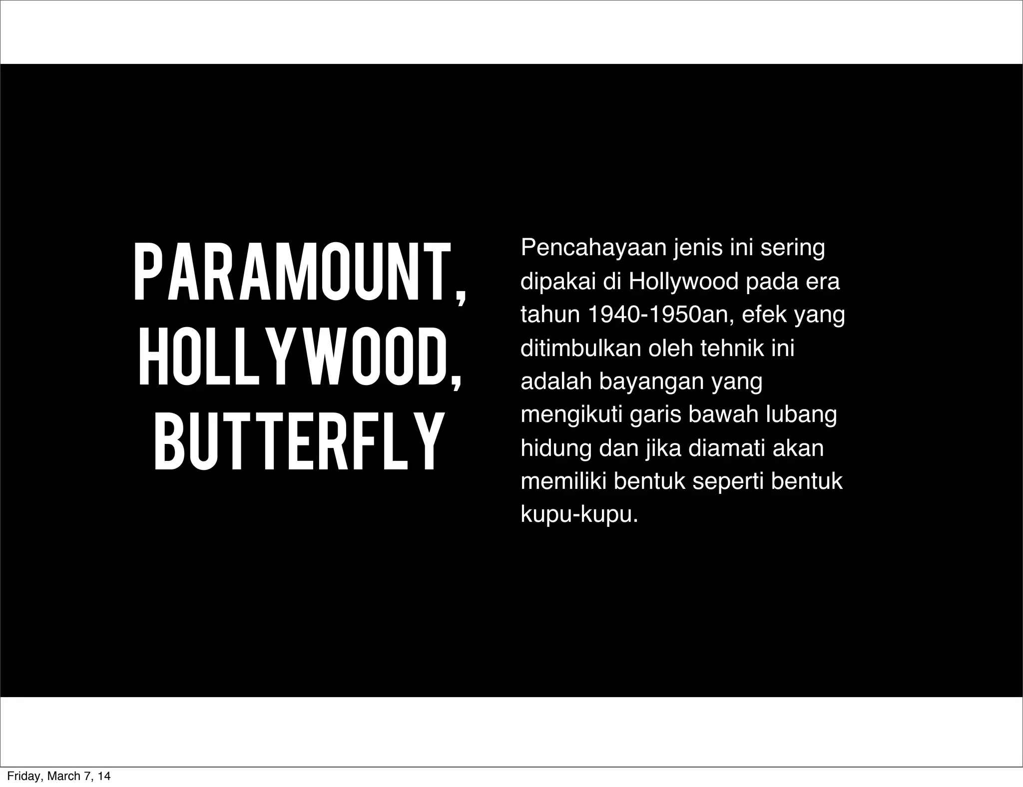 Paramount,
hollywood,
butterfly
Pencahayaan jenis ini sering
dipakai di Hollywood pada era
tahun 1940-1950an, efek yang
ditimbulkan oleh tehnik ini
adalah bayangan yang
mengikuti garis bawah lubang
hidung dan jika diamati akan
memiliki bentuk seperti bentuk
kupu-kupu.
Friday, March 7, 14
 