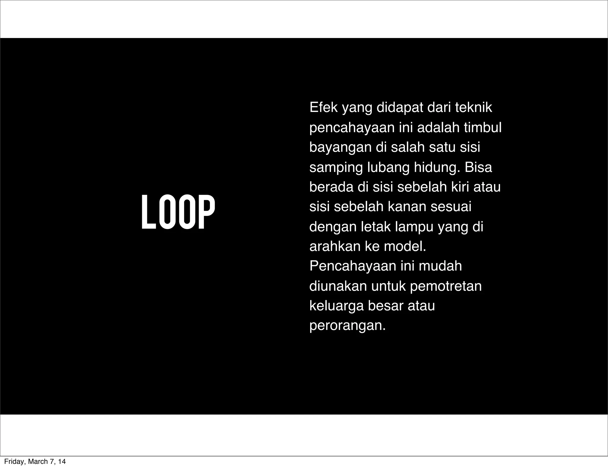 LOOp
Efek yang didapat dari teknik
pencahayaan ini adalah timbul
bayangan di salah satu sisi
samping lubang hidung. Bisa
berada di sisi sebelah kiri atau
sisi sebelah kanan sesuai
dengan letak lampu yang di
arahkan ke model.
Pencahayaan ini mudah
diunakan untuk pemotretan
keluarga besar atau
perorangan.
Friday, March 7, 14
 