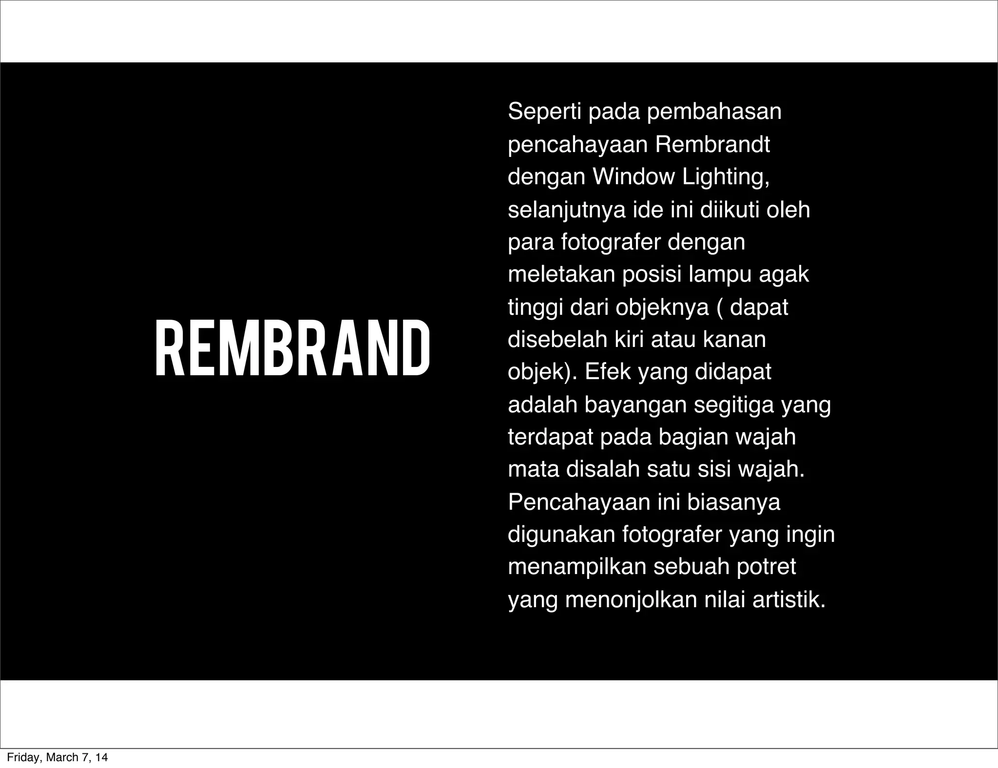 Rembrand
Seperti pada pembahasan
pencahayaan Rembrandt
dengan Window Lighting,
selanjutnya ide ini diikuti oleh
para fotografer dengan
meletakan posisi lampu agak
tinggi dari objeknya ( dapat
disebelah kiri atau kanan
objek). Efek yang didapat
adalah bayangan segitiga yang
terdapat pada bagian wajah
mata disalah satu sisi wajah.
Pencahayaan ini biasanya
digunakan fotografer yang ingin
menampilkan sebuah potret
yang menonjolkan nilai artistik.
Friday, March 7, 14
 