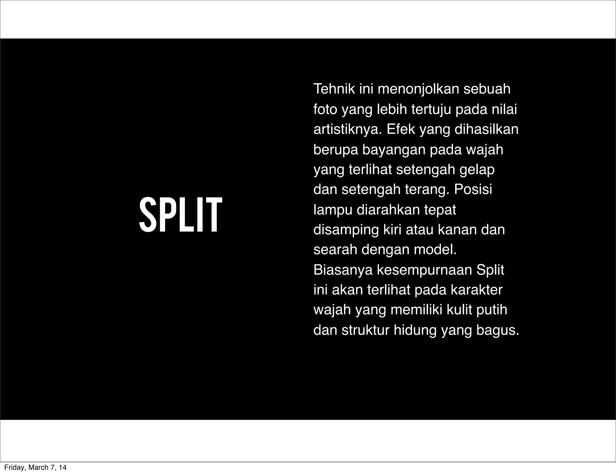 Split
Tehnik ini menonjolkan sebuah
foto yang lebih tertuju pada nilai
artistiknya. Efek yang dihasilkan
berupa bayangan pada wajah
yang terlihat setengah gelap
dan setengah terang. Posisi
lampu diarahkan tepat
disamping kiri atau kanan dan
searah dengan model.
Biasanya kesempurnaan Split
ini akan terlihat pada karakter
wajah yang memiliki kulit putih
dan struktur hidung yang bagus.
Friday, March 7, 14
 