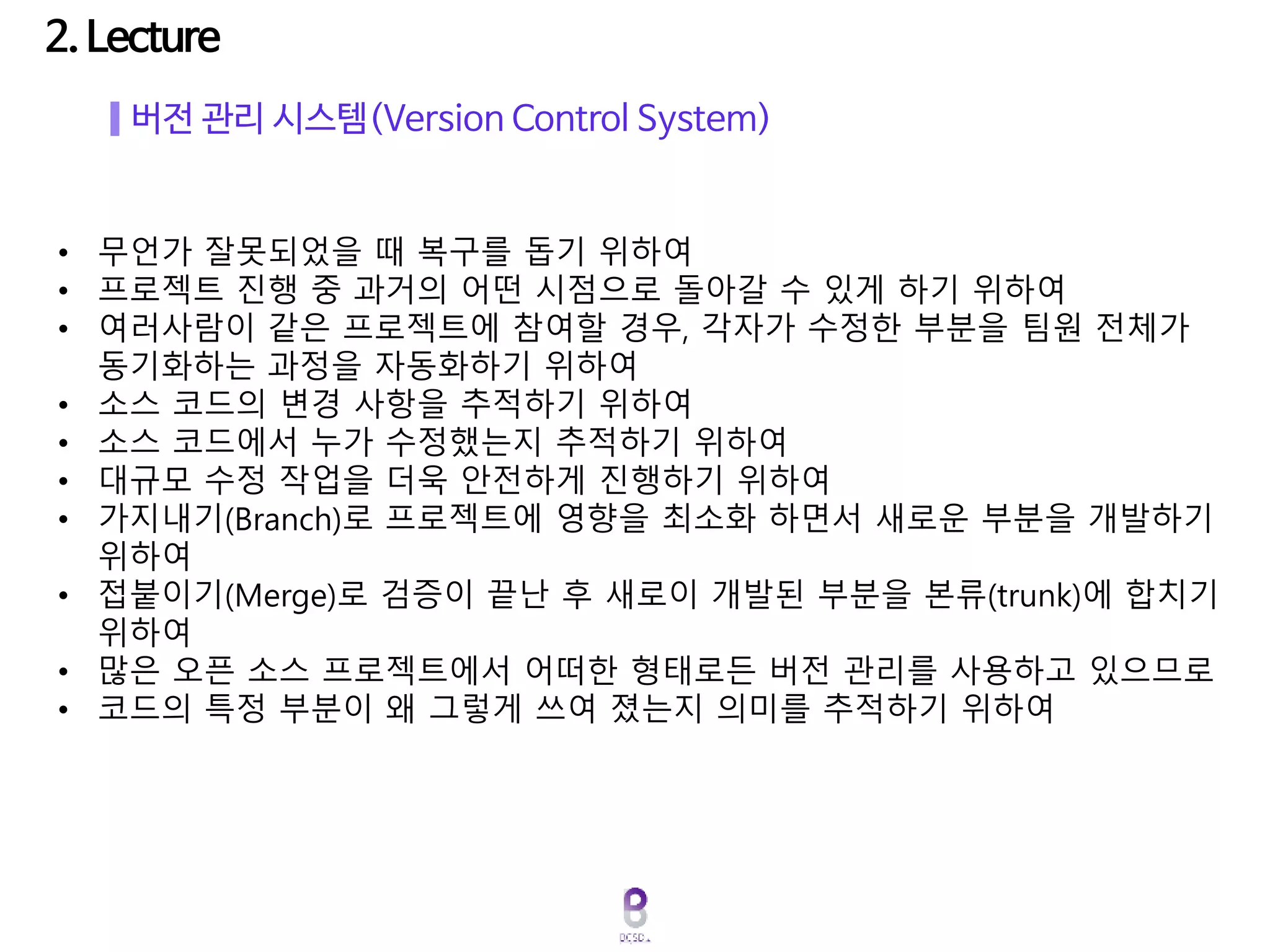 버전 관리 시스템(Version Control System)
• 무언가 잘못되었을 때 복구를 돕기 위하여
• 프로젝트 진행 중 과거의 어떤 시점으로 돌아갈 수 있게 하기 위하여
• 여러사람이 같은 프로젝트에 참여할 경우, 각자가 수정한 부분을 팀원 전체가
동기화하는 과정을 자동화하기 위하여
• 소스 코드의 변경 사항을 추적하기 위하여
• 소스 코드에서 누가 수정했는지 추적하기 위하여
• 대규모 수정 작업을 더욱 안전하게 진행하기 위하여
• 가지내기(Branch)로 프로젝트에 영향을 최소화 하면서 새로운 부분을 개발하기
위하여
• 접붙이기(Merge)로 검증이 끝난 후 새로이 개발된 부분을 본류(trunk)에 합치기
위하여
• 많은 오픈 소스 프로젝트에서 어떠한 형태로든 버전 관리를 사용하고 있으므로
• 코드의 특정 부분이 왜 그렇게 쓰여 졌는지 의미를 추적하기 위하여
 