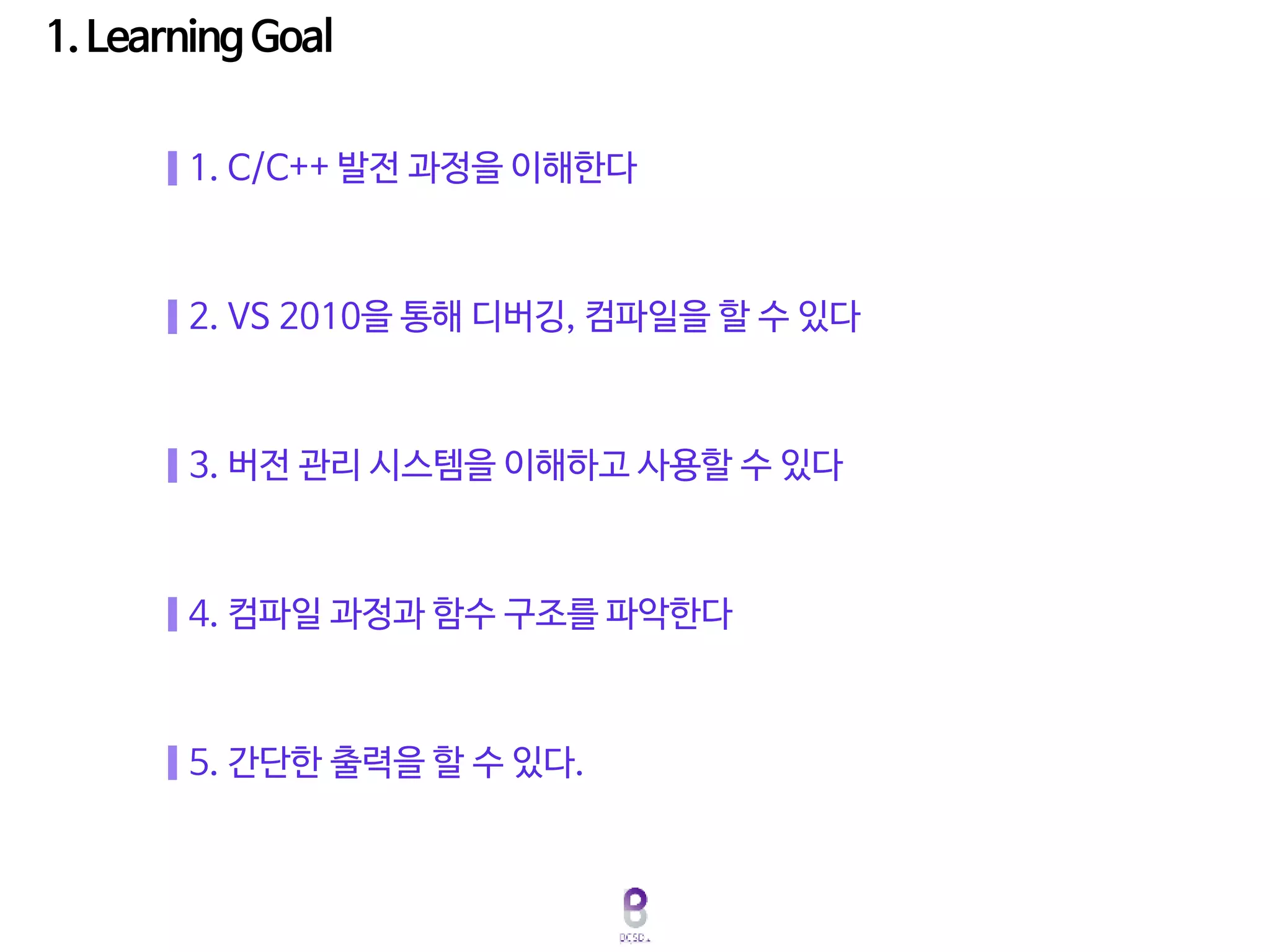 5. 간단한 출력을 할 수 있다.
2. VS 2010을 통해 디버깅, 컴파일을 할 수 있다
3. 버전 관리 시스템을 이해하고 사용할 수 있다
4. 컴파일 과정과 함수 구조를 파악한다
1. C/C++ 발전 과정을 이해한다
 