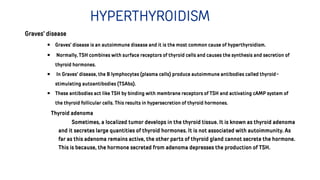 HYPERTHYROIDISM
Graves’ disease
￭ Graves’ disease is an autoimmune disease and it is the most common cause of hyperthyroidism.
￭ Normally, TSH combines with surface receptors of thyroid cells and causes the synthesis and secretion of
thyroid hormones.
￭ In Graves’ disease, the B lymphocytes (plasma cells) produce autoimmune antibodies called thyroid-
stimulating autoantibodies (TSAbs).
￭ These antibodies act like TSH by binding with membrane receptors of TSH and activating cAMP system of
the thyroid follicular cells. This results in hypersecretion of thyroid hormones.
Thyroid adenoma
Sometimes, a localized tumor develops in the thyroid tissue. It is known as thyroid adenoma
and it secretes large quantities of thyroid hormones. It is not associated with autoimmunity. As
far as this adenoma remains active, the other parts of thyroid gland cannot secrete the hormone.
This is because, the hormone secreted from adenoma depresses the production of TSH.
 