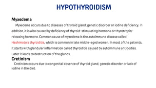 HYPOTHYROIDISM
Myxedema
Myxedema occurs due to diseases of thyroid gland, genetic disorder or iodine deficiency. In
addition, it is also caused by deficiency of thyroid-stimulating hormone or thyrotropin-
releasing hormone. Common cause of myxedema is the autoimmune disease called
Hashimoto’s thyroiditis, which is common in late middle-aged women. In most of the patients,
it starts with glandular inflammation called thyroiditis caused by autoimmune antibodies.
Later it leads to destruction of the glands.
Cretinism
Cretinism occurs due to congenital absence of thyroid gland, genetic disorder or lack of
iodine in the diet.
 