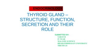 THYROID GLAND –
STRUCTURE, FUNCTION,
SECRETION AND THEIR
ROLE
SUBMITTED BY-
SARAN R
IV YEAR
M.Sc LIFE SCIENCE
BHARATHIDHASAN UNIVERSITY
TRICHY-24
ENDOCRINOLOGY
 