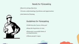 Needs for Forecasting
Guidelines for Forecasting
• Basis for setting objectives
• Creates understanding of problems and opportunities
• Sets limits for Planning
• Profit from the ‘lesson of the past’
• Keep the big picture in view.
•Determine reasonable limits of
accomplishments.
• Obtain people’s input.
 
