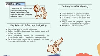 ❖ Determine value of specific objectives
❖ Budget should be developed from bottom up as well
as from top down.
❖ Each supervisor should be accountable for
proposing the budget covering his own operation.
❖ Each supervisor should be accountable for those
expenses over which he has control.
❖ Calculate value of specific objective
❖ Determine cost of each program step
❖ If feasible, convert all costs into
money
❖ Weigh cost of program against
calculated value of specific objective
❖ Make trade – offs as required
BUDGETING
The work that supervisors
perform in allocating
resources to achieve an
objective within a specified
period of time.
Key Points in Effective Budgeting
Techniques of Budgeting
 