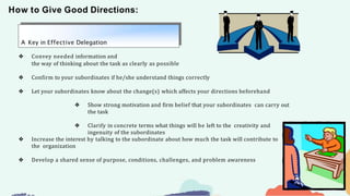 How to Give Good Directions:
A Key in Effective Delegation
❖ Convey needed information and
the way of thinking about the task as clearly as possible
❖ Confirm to your subordinates if he/she understand things correctly
❖ Let your subordinates know about the change(s) which affects your directions beforehand
❖ Show strong motivation and firm belief that your subordinates can carry out
the task
❖ Clarify in concrete terms what things will be left to the creativity and
ingenuity of the subordinates
❖ Increase the interest by talking to the subordinate about how much the task will contribute to
the organization
❖ Develop a shared sense of purpose, conditions, challenges, and problem awareness
 