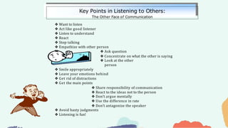 ❖ Want to listen
❖ Act like good listener
❖ Listen to understand
❖ React
❖ Stop talking
❖ Empathize with other person
❖ Ask question
❖ Concentrate on what the other is saying
❖ Look at the other
person
❖ Smile appropriately
❖ Leave your emotions behind
❖ Get rid of distractions
❖ Get the main points
❖ Share responsibility of communication
❖ React to the ideas not to the person
❖ Don’t argue mentally
❖ Use the difference in rate
❖ Don’t antagonize the speaker
❖ Avoid hasty judgments
❖ Listening is fun!
Key Points in Listening to Others:
The Other Face of Communication
 