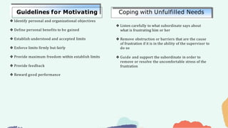 ❖ Identify personal and organizational objectives
❖ Define personal benefits to be gained
❖ Establish understood and accepted limits
❖ Enforce limits firmly but fairly
❖ Provide maximum freedom within establish limits
❖ Provide feedback
❖ Reward good performance
❖ Listen carefully to what subordinate says about
what is frustrating him or her
❖ Remove obstruction or barriers that are the cause
of frustration if it is in the ability of the supervisor to
do so
❖ Guide and support the subordinate in order to
remove or resolve the uncomfortable stress of the
frustration
Guidelines for Motivating Coping with Unfulfilled Needs
 