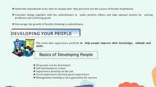❖ Assist the subordinate to be able to change how they perceive are the causes of his/her frustrations
❖ Consider things together with the subordinates to make positive efforts and take optimal actions for solving
problems and achieving goals
❖ Encourage the growth of flexible thinking in subordinates
❖ All people can be developed
❖ Self-development is best
❖ Supervisors develop on the job
❖ Good supervisors develop good supervisors
❖ Management training is not a guarantee for success
The work that supervisors perform to help people improve their knowledge, attitude and
skills.
DEVELOPING YOUR PEOPLE
Basics of Developing People
 