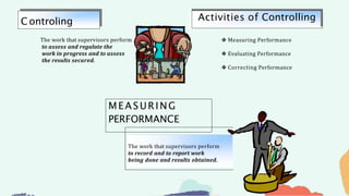 ❖ Measuring Performance
❖ Evaluating Performance
❖ Correcting Performance
The work that supervisors perform
to assess and regulate the
work in progress and to assess
the results secured.
C ontroling Activities of Controlling
MEASURING
PERFORMANCE
The work that supervisors perform
to record and to report work
being done and results obtained.
 