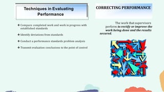 ❖ Compare completed work and work in progress with
established standards
❖ Identify deviations from standards
❖ Conduct a performance standards problem analysis
❖ Transmit evaluation conclusions to the point of control
Techniques in Evaluating
Performance
CORRECTING PERFORMANCE
The work that supervisors
perform to rectify or improve the
work being done and the results
secured.
 
