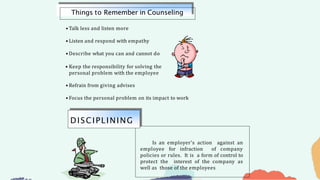 • Talk less and listen more
• Listen and respond with empathy
• Describe what you can and cannot do
• Keep the responsibility for solving the
personal problem with the employee
• Refrain from giving advises
• Focus the personal problem on its impact to work
Things to Remember in Counseling
Is an employer’s action against an
employee for infraction of company
policies or rules. It is a form of control to
protect the interest of the company as
well as those of the employees
DISCIPLINING
 