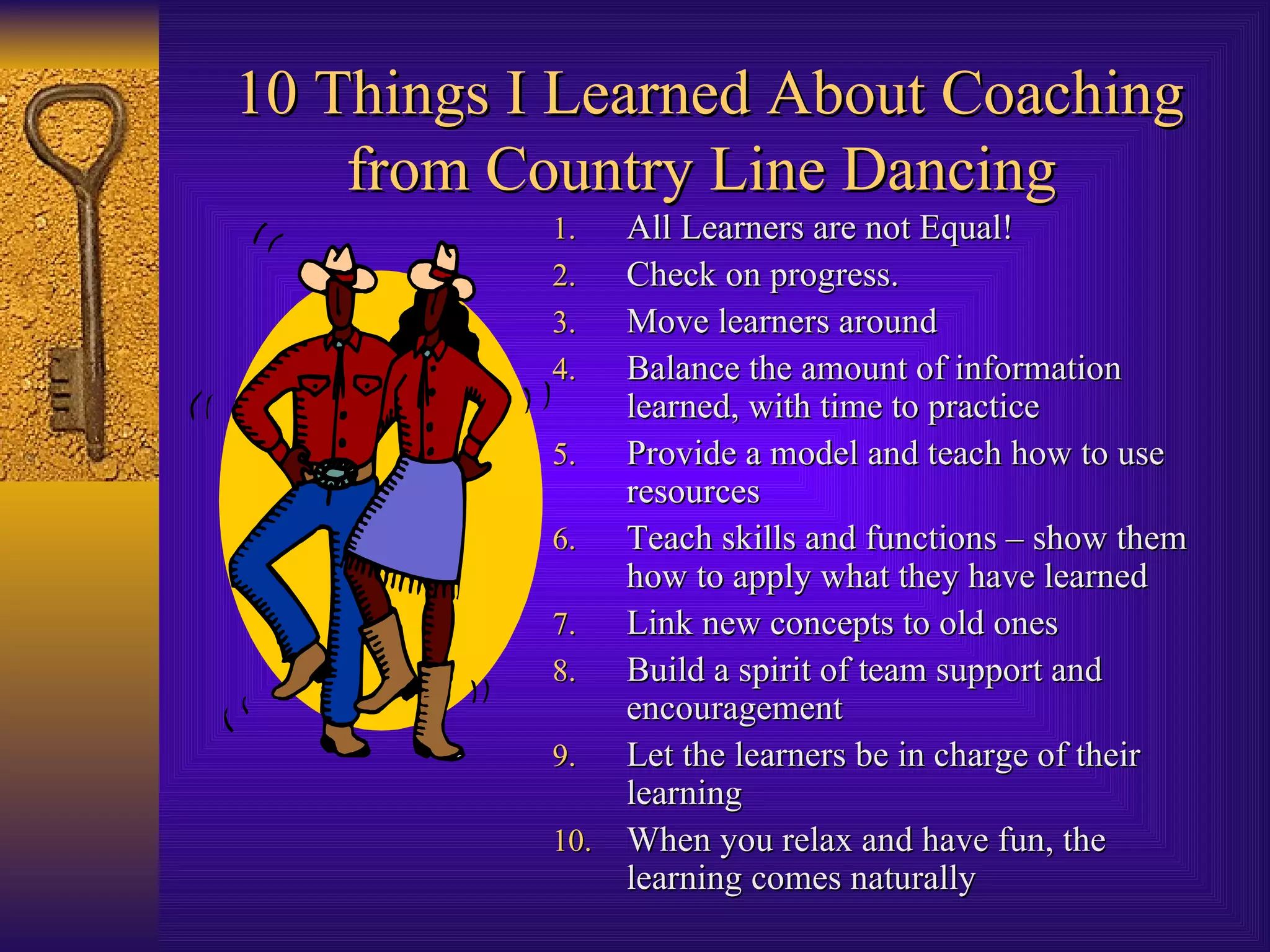 10 Things I Learned About Coaching from Country Line Dancing   All Learners are not Equal! Check on progress. Move learners around Balance the amount of information learned, with time to practice Provide a model and teach how to use resources Teach skills and functions – show them how to apply what they have learned Link new concepts to old ones Build a spirit of team support and encouragement Let the learners be in charge of their learning When you relax and have fun, the learning comes naturally 