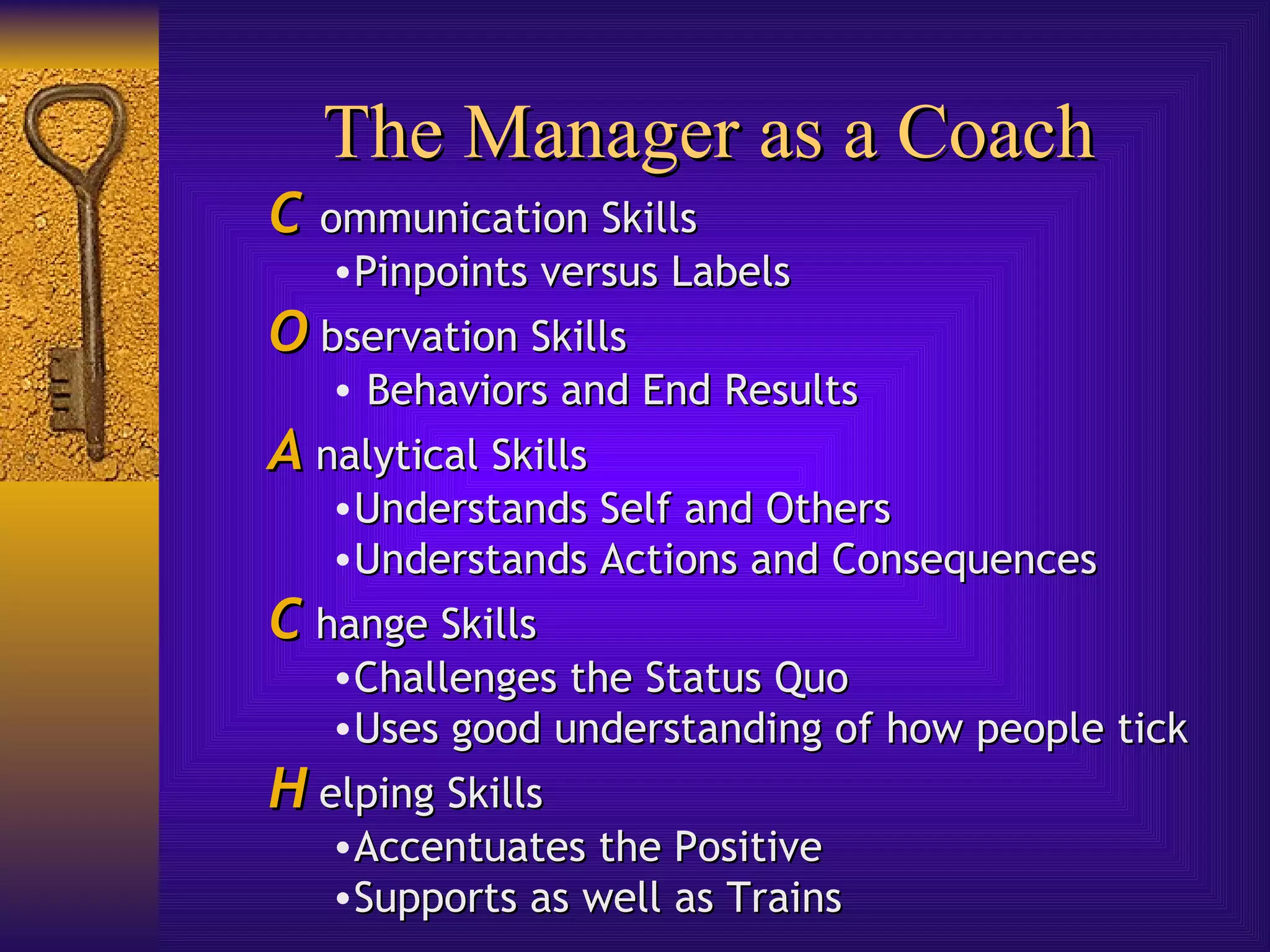 The Manager as a Coach C   ommunication Skills Pinpoints versus Labels O  bservation Skills Behaviors and End Results A  nalytical Skills Understands Self and Others Understands Actions and Consequences C  hange Skills Challenges the Status Quo Uses good understanding of how people tick H  elping Skills Accentuates the Positive Supports as well as Trains 