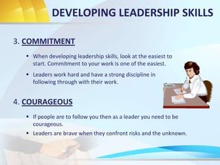 3. COMMITMENT
 When developing leadership skills, look at the easiest to
start. Commitment to your work is one of the easiest.
4. COURAGEOUS
 If people are to follow you then as a leader you need to be
courageous.
DEVELOPING LEADERSHIP SKILLS
 Leaders work hard and have a strong discipline in
following through with their work.
 Leaders are brave when they confront risks and the unknown.
 