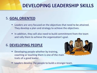 5. GOAL ORIENTED
 Leaders are very focused on the objectives that need to be attained.
They develop a plan and strategy to achieve the objectives.
6. DEVELOPING PEOPLE
 Developing people whether by training,
coaching or teaching them is one of the main
traits of a good leader.
DEVELOPING LEADERSHIP SKILLS
 In addition, they will also need to build commitment from the team
and rally them to achieve the organization’s goal.
 Leaders develop the people to build a stronger team.
 