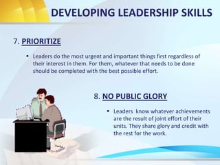 7. PRIORITIZE
 Leaders do the most urgent and important things first regardless of
their interest in them. For them, whatever that needs to be done
should be completed with the best possible effort.
8. NO PUBLIC GLORY
 Leaders know whatever achievements
are the result of joint effort of their
units. They share glory and credit with
the rest for the work.
DEVELOPING LEADERSHIP SKILLS
 