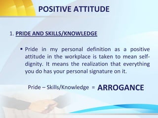 POSITIVE ATTITUDE
1. PRIDE AND SKILLS/KNOWLEDGE
 Pride in my personal definition as a positive
attitude in the workplace is taken to mean self-
dignity. It means the realization that everything
you do has your personal signature on it.
Pride – Skills/Knowledge = ARROGANCE
 