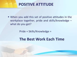 POSITIVE ATTITUDE
 When you add this set of positive attitudes in the
workplace together, pride and skills/knowledge –
what do you get?
Pride + Skills/Knowledge =
The Best Work Each Time
 